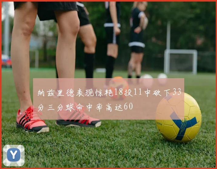 纳兹里德表现惊艳18投11中砍下33分三分球命中率高达60