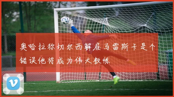 奥哈拉称切尔西解雇马雷斯卡是个错误他将成为伟大教练