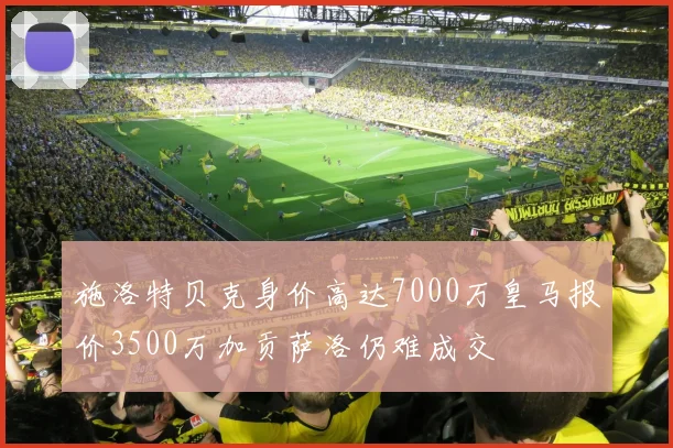 施洛特贝克身价高达7000万皇马报价3500万加贡萨洛仍难成交