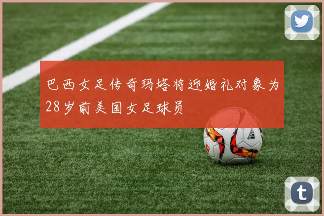 巴西女足传奇玛塔将迎婚礼对象为28岁前美国女足球员
