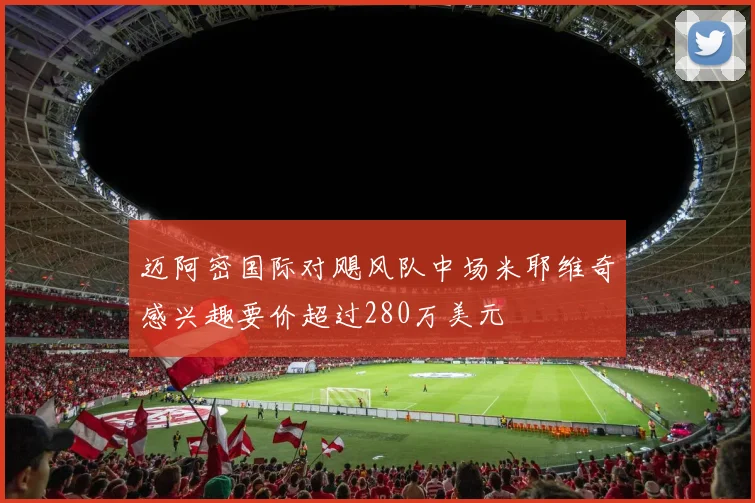 迈阿密国际对飓风队中场米耶维奇感兴趣要价超过280万美元