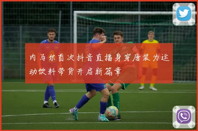 内马尔首次抖音直播身穿唐装为运动饮料带货开启新篇章