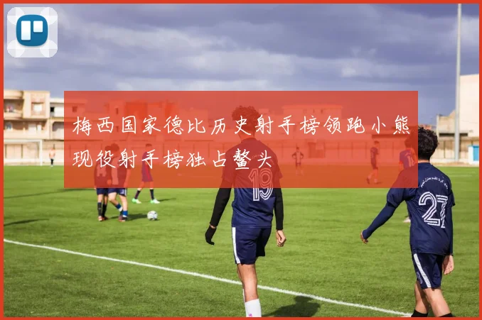 梅西国家德比历史射手榜领跑小熊现役射手榜独占鳌头