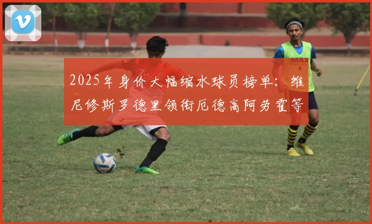 2025年身价大幅缩水球员榜单：维尼修斯罗德里领衔厄德高阿劳霍等人上榜