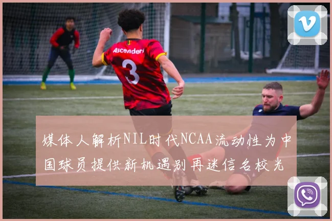 媒体人解析NIL时代NCAA流动性为中国球员提供新机遇别再迷信名校光环